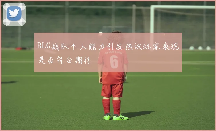 BLG战队个人能力引发热议玩家表现是否符合期待