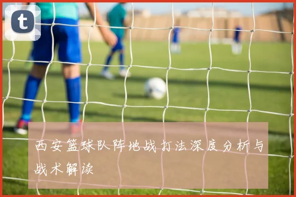 西安篮球队阵地战打法深度分析与战术解读