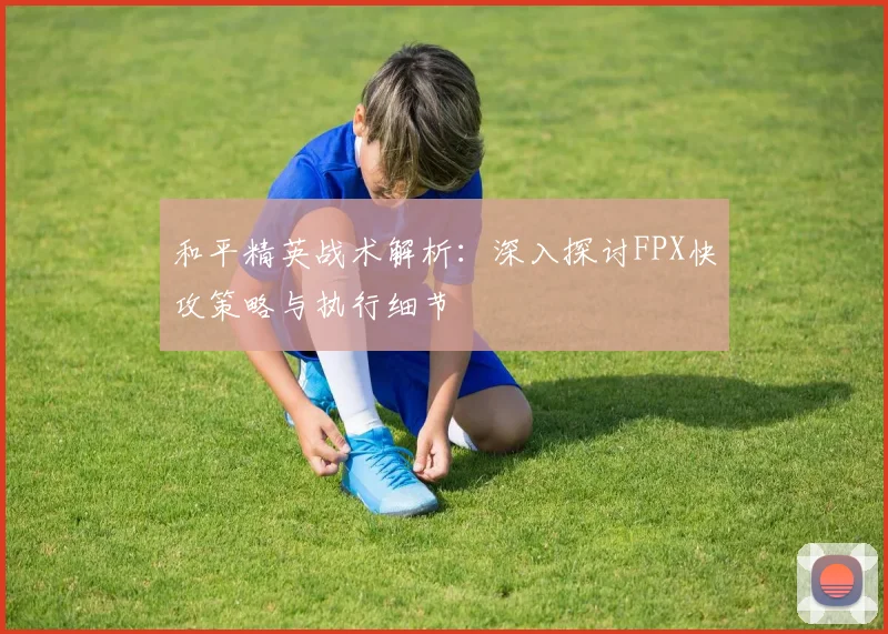 和平精英战术解析：深入探讨FPX快攻策略与执行细节