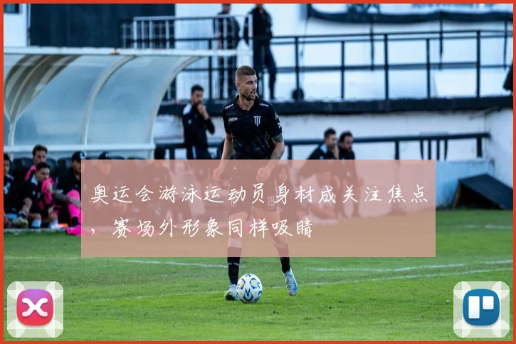 奥运会游泳运动员身材成关注焦点，赛场外形象同样吸睛
