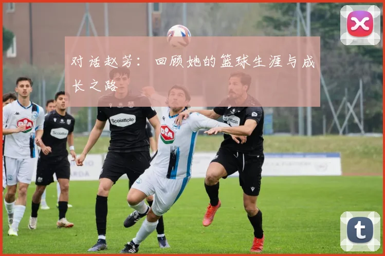 对话赵芳：回顾她的篮球生涯与成长之路